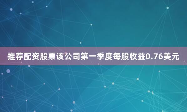 推荐配资股票该公司第一季度每股收益0.76美元