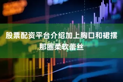 股票配资平台介绍加上胸口和裙摆那圈柔软蕾丝