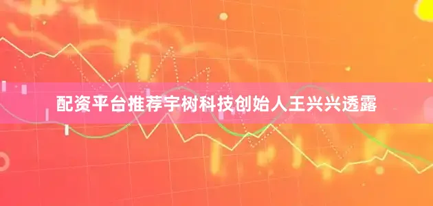 配资平台推荐宇树科技创始人王兴兴透露
