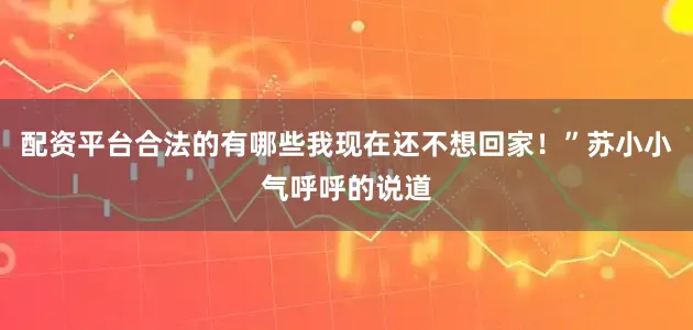 配资平台合法的有哪些我现在还不想回家！”苏小小气呼呼的说道
