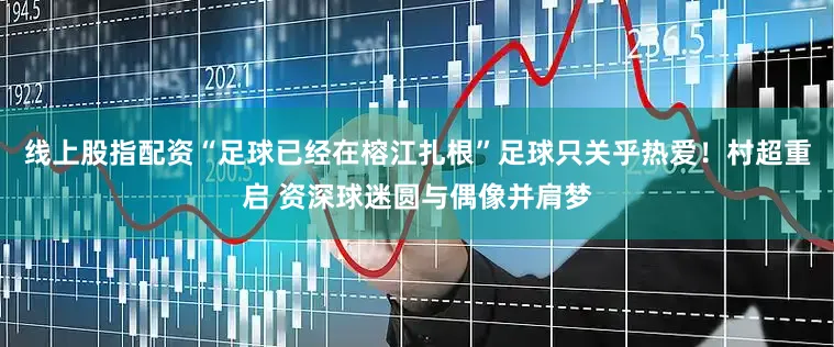 线上股指配资“足球已经在榕江扎根”足球只关乎热爱！村超重启 资深球迷圆与偶像并肩梦